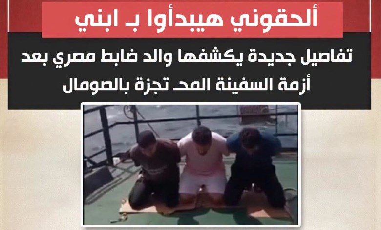 «ألحقوني هيبدأوا بـ ابني ».. استغاثة مؤثرة من والد ضابط مصري محتجز تكشف تطورات مرعبة في أزمة سفينة الصومال